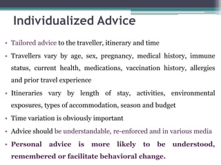 • Tailored advice to the traveller, itinerary and time
• Travellers vary by age, sex, pregnancy, medical history, immune
status, current health, medications, vaccination history, allergies
and prior travel experience
• Itineraries vary by length of stay, activities, environmental
exposures, types of accommodation, season and budget
• Time variation is obviously important
• Advice should be understandable, re-enforced and in various media
• Personal advice is more likely to be understood,
remembered or facilitate behavioral change.
Individualized Advice
 