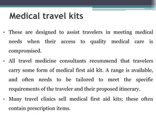 • These are designed to assist travelers in meeting medical
needs when their access to quality medical care is
compromised.
• All travel medicine consultants recommend that travelers
carry some form of medical first aid kit. A range is available,
and often needs to be tailored to meet the specific
requirements of the traveler and their proposed itinerary.
• Many travel clinics sell medical first aid kits; these often
contain prescription items.
Medical travel kits
 