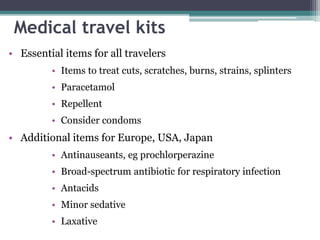 • Essential items for all travelers
• Items to treat cuts, scratches, burns, strains, splinters
• Paracetamol
• Repellent
• Consider condoms
• Additional items for Europe, USA, Japan
• Antinauseants, eg prochlorperazine
• Broad-spectrum antibiotic for respiratory infection
• Antacids
• Minor sedative
• Laxative
Medical travel kits
 