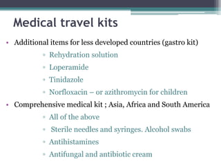 Medical travel kits
• Additional items for less developed countries (gastro kit)
▫ Rehydration solution
▫ Loperamide
▫ Tinidazole
▫ Norfloxacin – or azithromycin for children
• Comprehensive medical kit ; Asia, Africa and South America
▫ All of the above
▫ Sterile needles and syringes. Alcohol swabs
▫ Antihistamines
▫ Antifungal and antibiotic cream
 
