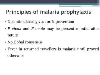 • No antimalarial gives 100% prevention
• P vivax and P ovale may be present months after
return
• No global consensus
• Fever in returned travellers is malaria until proved
otherwise
Principles of malaria prophylaxis
 