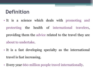 • It is a science which deals with promoting and
protecting the health of international travelers,
providing them the advice related to the travel they are
about to undertake.
• It is a fast developing specialty as the international
travel is fast increasing.
• Every year 660 million people travel internationally.
Definition
 