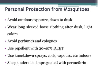 • Avoid outdoor exposure, dawn to dusk
• Wear long sleeved loose clothing after dusk, light
colors
• Avoid perfumes and colognes
• Use repellent with 20-40% DEET
• Use knockdown sprays, coils, vapours, etc indoors
• Sleep under nets impregnated with permethrin
Personal Protection from Mosquitoes
 