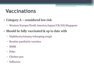 • Category A – considered low risk
▫ Western Europe/North America/Japan/UK/NZ/Singapore
• Should be fully vaccinated & up to date with
▫ Diphtheria/tetanus/whooping cough
▫ Routine paediatric vaccines
▫ MMR
▫ Polio
▫ Chicken pox
▫ Influenza
Vaccinations
 