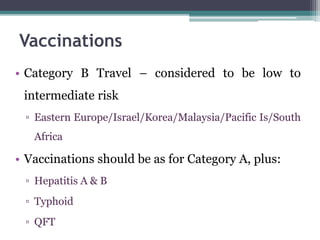 • Category B Travel – considered to be low to
intermediate risk
▫ Eastern Europe/Israel/Korea/Malaysia/Pacific Is/South
Africa
• Vaccinations should be as for Category A, plus:
▫ Hepatitis A & B
▫ Typhoid
▫ QFT
Vaccinations
 