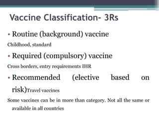 • Routine (background) vaccine
Childhood, standard
• Required (compulsory) vaccine
Cross borders, entry requirements IHR
• Recommended (elective based on
risk)Travel vaccines
Some vaccines can be in more than category. Not all the same or
available in all countries
Vaccine Classification- 3Rs
 