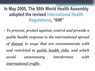 In May 2005, The 58th World Health Assembly
adopted the revised International Health
Regulations, “IHR”
• To prevent, protect against, control and provide a
public health response to the international spread
of disease in ways that are commensurate with
and restricted to public health risks, and which
avoid unnecessary interference with
international traffic.
 