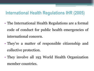 International Health Regulations IHR (2005)
• The International Health Regulations are a formal
code of conduct for public health emergencies of
international concern.
• They're a matter of responsible citizenship and
collective protection.
• They involve all 193 World Health Organization
member countries.
 