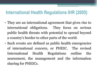 International Health Regulations IHR (2005)
• They are an international agreement that gives rise to
international obligations. They focus on serious
public health threats with potential to spread beyond
a country's border to other parts of the world.
• Such events are defined as public health emergencies
of international concern, or PHEIC. The revised
International Health Regulations outline the
assessment, the management and the information
sharing for PHEICs.
 