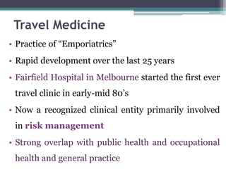 • Practice of “Emporiatrics”
• Rapid development over the last 25 years
• Fairfield Hospital in Melbourne started the first ever
travel clinic in early-mid 80’s
• Now a recognized clinical entity primarily involved
in risk management
• Strong overlap with public health and occupational
health and general practice
Travel Medicine
 