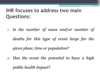 IHR focuses to address two main
Questions:
1. Is the number of cases and/or number of
deaths for this type of event large for the
given place, time or population?
2. Has the event the potential to have a high
public health impact?
 