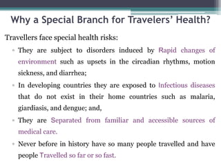 Why a Special Branch for Travelers’ Health?
Travellers face special health risks:
▫ They are subject to disorders induced by Rapid changes of
environment such as upsets in the circadian rhythms, motion
sickness, and diarrhea;
▫ In developing countries they are exposed to Infectious diseases
that do not exist in their home countries such as malaria,
giardiasis, and dengue; and,
▫ They are Separated from familiar and accessible sources of
medical care.
▫ Never before in history have so many people travelled and have
people Travelled so far or so fast.
 