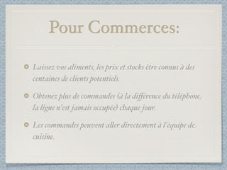 Pour Commerces:

Laissez vos aliments, les prix et stocks être connus à des
centaines de clients potentiels.

Obtenez plus de commandes (à la diﬀérence du téléphone,
la ligne n'est jamais occupée) chaque jour.

Les commandes peuvent a&er directement à l'équipe de
cuisine.
 