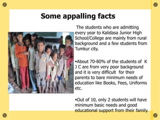 The students who are admitting
every year to Kalidasa Junior High
School/College are mainly from rural
background and a few students from
Tumkur city.
About 70-80% of the students of K
J C are from very poor background
and it is very difficult for their
parents to bare minimum needs of
education like Books, Fees, Uniforms
etc.
Out of 10, only 2 students will have
minimum basic needs and good
educational support from their family.
Some appalling facts
 