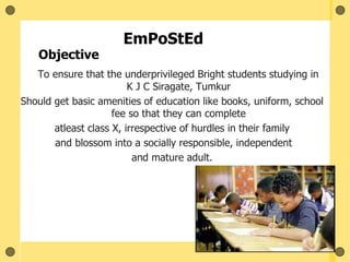 EmPoStEd
To ensure that the underprivileged Bright students studying in
K J C Siragate, Tumkur
Should get basic amenities of education like books, uniform, school
fee so that they can complete
atleast class X, irrespective of hurdles in their family
and blossom into a socially responsible, independent
and mature adult.
Objective
 