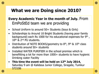 What we are Doing since 2010?
Every Academic Year in the month of July. From
EmPoStEd team we are providing
• School Uniform to around 50+ Students (boys & Girls)
• Scholarships to Around 10 Bright Students (having poor family
background) each Rs 1000 for his educational expenses for 9th ,
10th & 2nd PU students.
• Distribution of NOTE BOOKS/geometry to 8th, 9th & 10th class
students around 50+ students
• Installed WATER PURIFIER in the school premise which is
benefitting a lot for more than 1000+ students to have hygienic
Drinking water Facility
• This time the event will be held on 12th July 2014,
Saturday 9 am @ Kalidasa Junior College, Siragate, Tumkur
572106
 