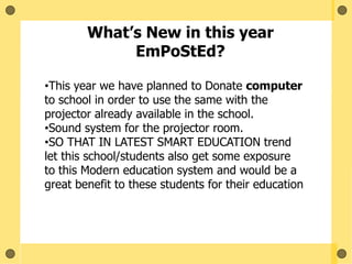 What’s New in this year
EmPoStEd?
•This year we have planned to Donate computer
to school in order to use the same with the
projector already available in the school.
•Sound system for the projector room.
•SO THAT IN LATEST SMART EDUCATION trend
let this school/students also get some exposure
to this Modern education system and would be a
great benefit to these students for their education
 