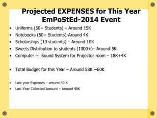 Projected EXPENSES for This Year
EmPoStEd-2014 Event
• Uniforms (50+ Students) – Around 15K
• Notebooks (50+ Students)-Around 4K
• Scholarships (10 students) – Around 10K
• Sweets Distribution to students (1000+)– Around 5K
• Computer + Sound System for Projector room – 18K+4K
• Total Budget for this Year – Around 58K ~60K
• Last year Expenses – around 40 K
• Last Year Collected Amount – Around 40K
 