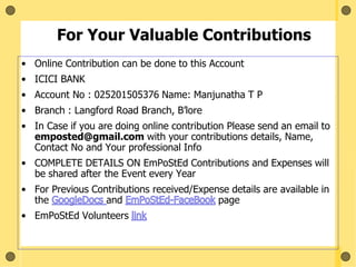 For Your Valuable Contributions
• Online Contribution can be done to this Account
• ICICI BANK
• Account No : 025201505376 Name: Manjunatha T P
• Branch : Langford Road Branch, B’lore
• In Case if you are doing online contribution Please send an email to
emposted@gmail.com with your contributions details, Name,
Contact No and Your professional Info
• COMPLETE DETAILS ON EmPoStEd Contributions and Expenses will
be shared after the Event every Year
• For Previous Contributions received/Expense details are available in
the and page
• EmPoStEd Volunteers
 