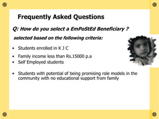 Frequently Asked Questions
Q: How do you select a EmPoStEd Beneficiary ?
selected based on the following criteria:
• Students enrolled in K J C
• Family income less than Rs.15000 p.a
• Self Employed students
• Students with potential of being promising role models in the
community with no educational support from family
 