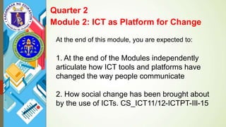 At the end of this module, you are expected to:
1. At the end of the Modules independently
articulate how ICT tools and platforms have
changed the way people communicate
2. How social change has been brought about
by the use of ICTs. CS_ICT11/12-ICTPT-IIl-15
Quarter 2
Module 2: ICT as Platform for Change
 