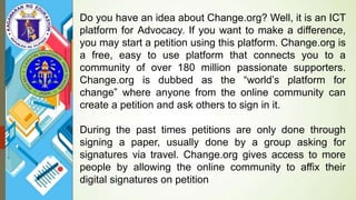 Do you have an idea about Change.org? Well, it is an ICT
platform for Advocacy. If you want to make a difference,
you may start a petition using this platform. Change.org is
a free, easy to use platform that connects you to a
community of over 180 million passionate supporters.
Change.org is dubbed as the “world’s platform for
change” where anyone from the online community can
create a petition and ask others to sign in it.
During the past times petitions are only done through
signing a paper, usually done by a group asking for
signatures via travel. Change.org gives access to more
people by allowing the online community to affix their
digital signatures on petition
 