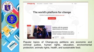 Popular topics of Change.org petitions are economic and
criminal justice, human rights, education, environmental
protection, animals rights, health, and sustainable food.
 