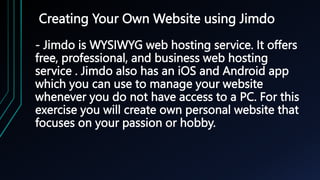 Creating Your Own Website using Jimdo
- Jimdo is WYSIWYG web hosting service. It offers
free, professional, and business web hosting
service . Jimdo also has an iOS and Android app
which you can use to manage your website
whenever you do not have access to a PC. For this
exercise you will create own personal website that
focuses on your passion or hobby.
 
