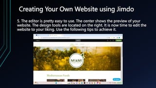 Creating Your Own Website using Jimdo
5. The editor is pretty easy to use. The center shows the preview of your
website. The design tools are located on the right. It is now time to edit the
website to your liking. Use the following tips to achieve it.
 