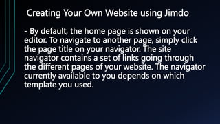 Creating Your Own Website using Jimdo
- By default, the home page is shown on your
editor. To navigate to another page, simply click
the page title on your navigator. The site
navigator contains a set of links going through
the different pages of your website. The navigator
currently available to you depends on which
template you used.
 