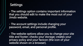 Settings
- The settings option contains important information
that you should edit to make the most out of your
Jimdo website.
- The account settings include changing your
password, email, and personal profile.
- The website options allow you to change your site
title and footer; checks your storage; creates your
privacy policy and your favicon (the icon of your
website shown on a browser).
 