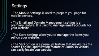 Settings
- The Mobile Settings is used to prepare you page for
mobile devices.
- The Email and Domain Management setting is a
premium feature. It is used to manage email accounts for
your website.
- The Store settings allow you to manage the items you
sell on your website.
- The SEO option is a premium feature that maximizes the
Search Engine Optimization feature of Jimdo so visitors
can easily locate you website.
 