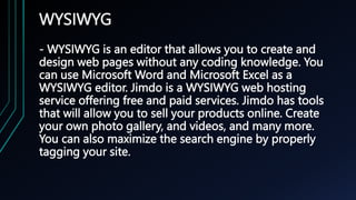WYSIWYG
- WYSIWYG is an editor that allows you to create and
design web pages without any coding knowledge. You
can use Microsoft Word and Microsoft Excel as a
WYSIWYG editor. Jimdo is a WYSIWYG web hosting
service offering free and paid services. Jimdo has tools
that will allow you to sell your products online. Create
your own photo gallery, and videos, and many more.
You can also maximize the search engine by properly
tagging your site.
 