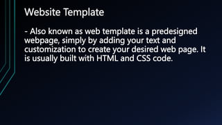 Website Template
- Also known as web template is a predesigned
webpage, simply by adding your text and
customization to create your desired web page. It
is usually built with HTML and CSS code.
 