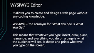 WYSIWYG Editor
- It allows you to create and design a web page without
any coding knowledge.
- WYSIWYG- the acronym for “What You See Is What
You Get”
- This means that whatever you type, insert, draw, place,
rearrange, and everything you do on a page is what
the audience will see. It shows and prints whatever
you type on the screen.
 