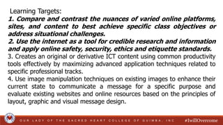 #IwillOvercome
O U R L A D Y O F T H E S A C R E D H E A R T C O L L E G E O F G U I M B A , I N C
Learning Targets:
1. Compare and contrast the nuances of varied online platforms,
sites, and content to best achieve specific class objectives or
address situational challenges.
2. Use the internet as a tool for credible research and information
and apply online safety, security, ethics and etiquette standards.
3. Creates an original or derivative ICT content using common productivity
tools effectively by maximizing advanced application techniques related to
specific professional tracks.
4. Use image manipulation techniques on existing images to enhance their
current state to communicate a message for a specific purpose and
evaluate existing websites and online resources based on the principles of
layout, graphic and visual message design.
 