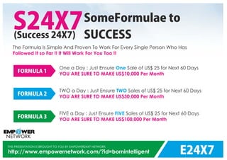 E24X7
THIS PRESENTATION IS BROUGHT TO YOU BY EMPOWER24X7 NETWORK
http://www.empowernetwork.com/?id=bornintelligent
S24X7(Success 24X7)
SomeFormulae to
SUCCESS
The Formula Is Simple And Proven To Work For Every Single Person Who Has
Followed It so Far !! It Will Work For You Too !!
One a Day : Just Ensure Sale of US$ 25 for Next 60 DaysOne
YOU ARE SURE TO MAKE US$10,000 Per Month
FORMULA 1
TWO a Day : Just Ensure Sales of US$ 25 for Next 60 DaysTWO
YOU ARE SURE TO MAKE US$30,000 Per Month
FORMULA 2
FIVE a Day : Just Ensure Sales of US$ 25 for Next 60 DaysFIVE
YOU ARE SURE TO MAKE US$100,000 Per Month
FORMULA 3
 