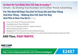 E24X7
THIS PRESENTATION IS BROUGHT TO YOU BY EMPOWER24X7 NETWORK
http://www.empowernetwork.com/?id=bornintelligent
So How Do You Make One $25 Sale Everyday ?
Simple – By Sharing Your Business Or In Other Words Advertising
For The Next 60 Days You Got To Focus On Just One Thing
And One Thing : Making One $25 Sale Per Day
And This Is How You Do It ..
•Your own Circle Of Friends And Family
•Classiﬁed Ads In Free Websites
•Your List OF Facebook Friends , Skype Contacts
•Normal Networking In Events
•Blogging On Your Empower Network Blog Everyday
•And Many More Methods About Which You get Trained Inside Empower Network Itself…
FREEEXPOSURE
AND Then, PAID TRAFFIC
 