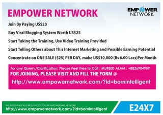 E24X7
THIS PRESENTATION IS BROUGHT TO YOU BY EMPOWER24X7 NETWORK
http://www.empowernetwork.com/?id=bornintelligent
http://www.empowernetwork.com/?id=bornintelligent
EMPOWER NETWORK
Join By Paying US$20
Buy Viral Blogging System Worth US$25
Start Taking the Training, Use Video Training Provided
Start Telling Others about This Internet Marketing and Possible Earning Potential
Concentrate on ONE SALE ($25) PER DAY, make US$10,000 (Rs 6.00 Lacs)Per Month
For any Querry/Clariﬁcation; Please Feel Free to Call : MUFEED ALAM : +8826904959
FOR JOINING, PLEASE VISIT AND FILL THE FORM @
 