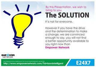 E24X7
THIS PRESENTATION IS BROUGHT TO YOU BY EMPOWER24X7 NETWORK
http://www.empowernetwork.com/?id=bornintelligent
By this Presentation, we wish to
bring to you
The SOLUTION
It is not for everyone.
However if you have the drive
and the determination to make
a change, we are convinced
enough to say, you will not ﬁnd
a better opportunity available to
you right now than
Empower Network
 