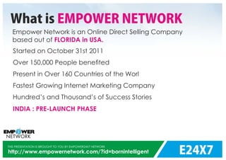 E24X7
THIS PRESENTATION IS BROUGHT TO YOU BY EMPOWER24X7 NETWORK
http://www.empowernetwork.com/?id=bornintelligent
What is EMPOWER NETWORK
Empower Network is an Online Direct Selling Company
based out of FLORIDA in USA.
Started on
Over 150,000 People beneﬁted
Present in Over 160 Countries of the Worl
Fastest Growing Internet Marketing Company
Hundred’s and Thousand’s of Success Stories
October 31st 2011
INDIA : PRE-LAUNCH PHASE
 