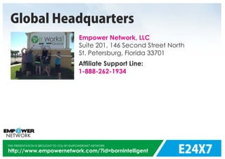 E24X7
THIS PRESENTATION IS BROUGHT TO YOU BY EMPOWER24X7 NETWORK
http://www.empowernetwork.com/?id=bornintelligent
Empower Network, LLC
Suite 201,
St. Petersburg, Florida 33701
146 Second Street North
Global Headquarters
Afﬁliate Support Line:
1-888-262-1934
 