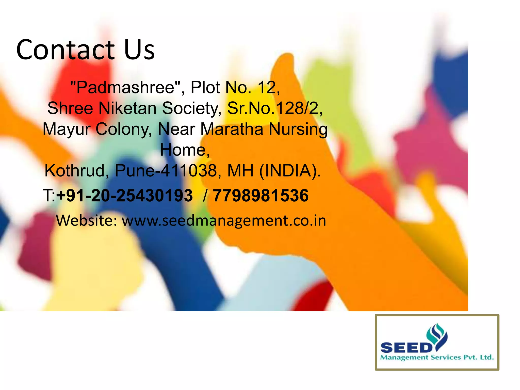 Contact Us
"Padmashree", Plot No. 12,
Shree Niketan Society, Sr.No.128/2,
Mayur Colony, Near Maratha Nursing
Home,
Kothrud, Pune-411038, MH (INDIA).
T:+91-20-25430193 / 7798981536
Website: www.seedmanagement.co.in
 