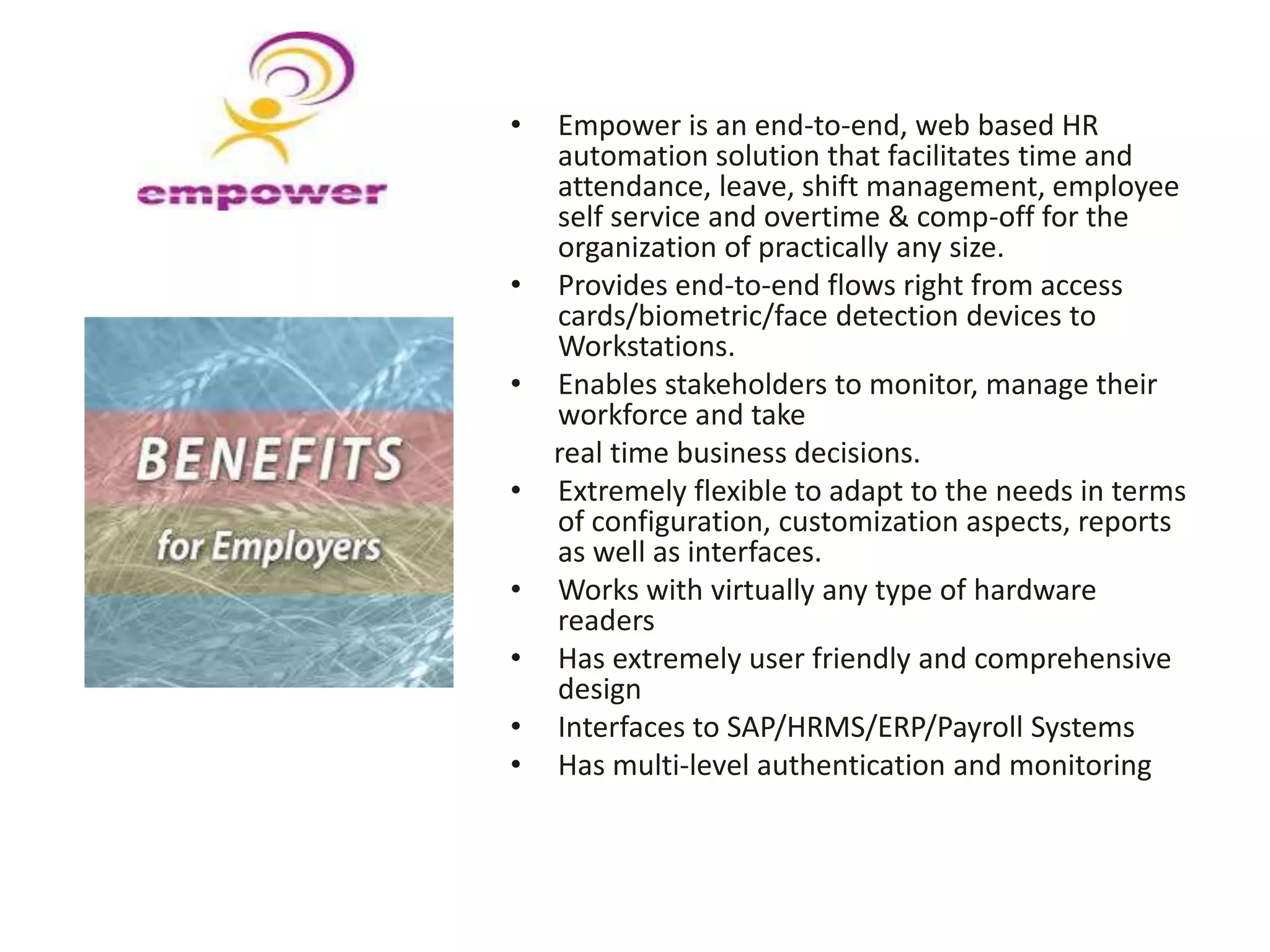 • Empower is an end-to-end, web based HR
automation solution that facilitates time and
attendance, leave, shift management, employee
self service and overtime & comp-off for the
organization of practically any size.
• Provides end-to-end flows right from access
cards/biometric/face detection devices to
Workstations.
• Enables stakeholders to monitor, manage their
workforce and take
real time business decisions.
• Extremely flexible to adapt to the needs in terms
of configuration, customization aspects, reports
as well as interfaces.
• Works with virtually any type of hardware
readers
• Has extremely user friendly and comprehensive
design
• Interfaces to SAP/HRMS/ERP/Payroll Systems
• Has multi-level authentication and monitoring
 