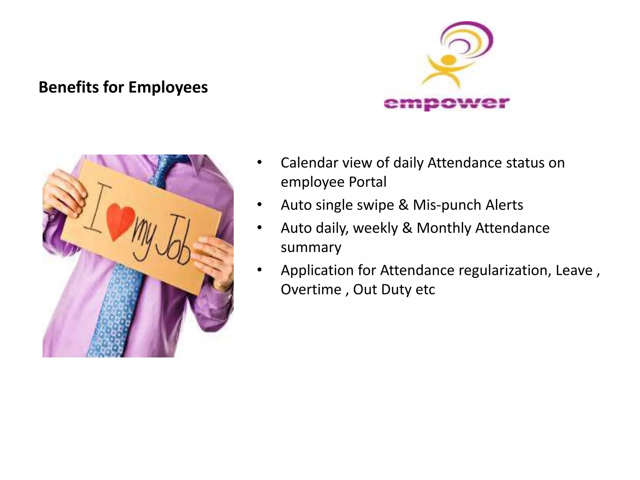 Benefits for Employees
• Calendar view of daily Attendance status on
employee Portal
• Auto single swipe & Mis-punch Alerts
• Auto daily, weekly & Monthly Attendance
summary
• Application for Attendance regularization, Leave ,
Overtime , Out Duty etc
 