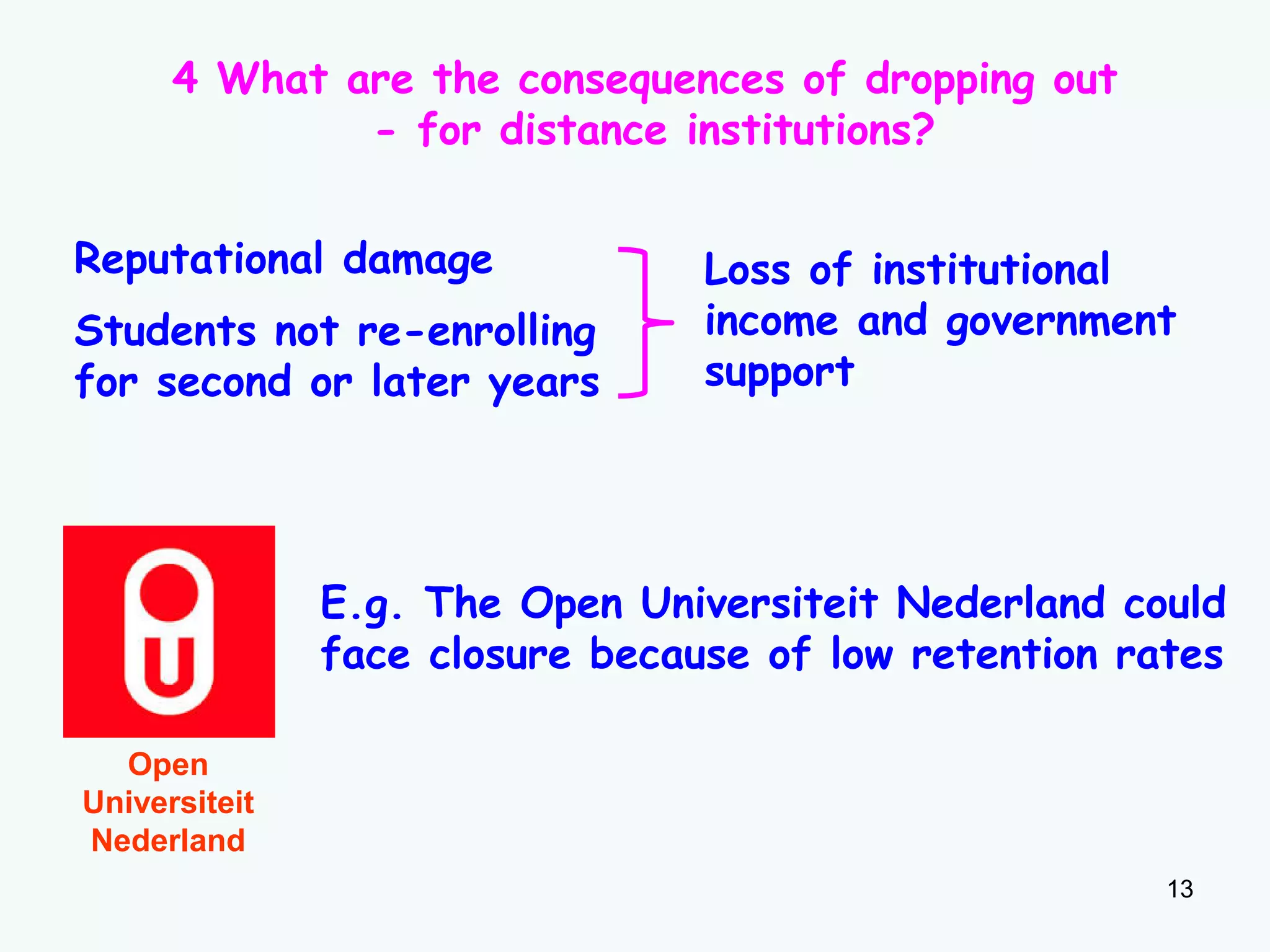 13
4 What are the consequences of dropping out
- for distance institutions?
Reputational damage
Students not re-enrolling
for second or later years
Loss of institutional
income and government
support
E.g. The Open Universiteit Nederland could
face closure because of low retention rates
Open
Universiteit
Nederland
 