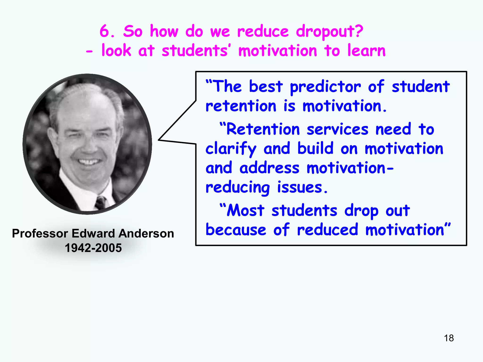 18
Professor Edward Anderson
1942-2005
“The best predictor of student
retention is motivation.
“Retention services need to
clarify and build on motivation
and address motivation-
reducing issues.
“Most students drop out
because of reduced motivation”
6. So how do we reduce dropout?
- look at students’ motivation to learn
 