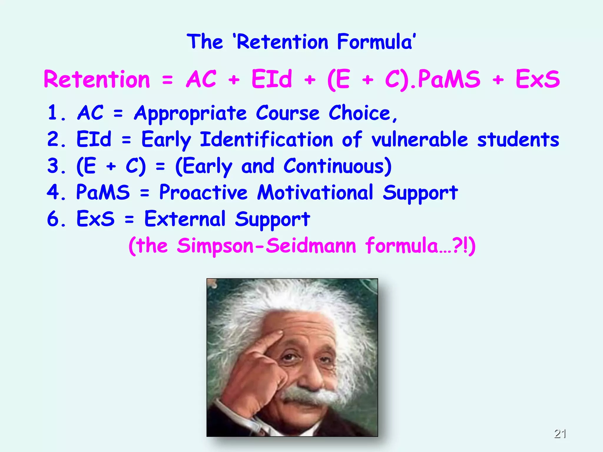 The ‘Retention Formula’
Retention = AC + EId + (E + C).PaMS + ExS
1. AC = Appropriate Course Choice,
2. EId = Early Identification of vulnerable students
3. (E + C) = (Early and Continuous)
4. PaMS = Proactive Motivational Support
6. ExS = External Support
(the Simpson-Seidmann formula…?!)
21
 