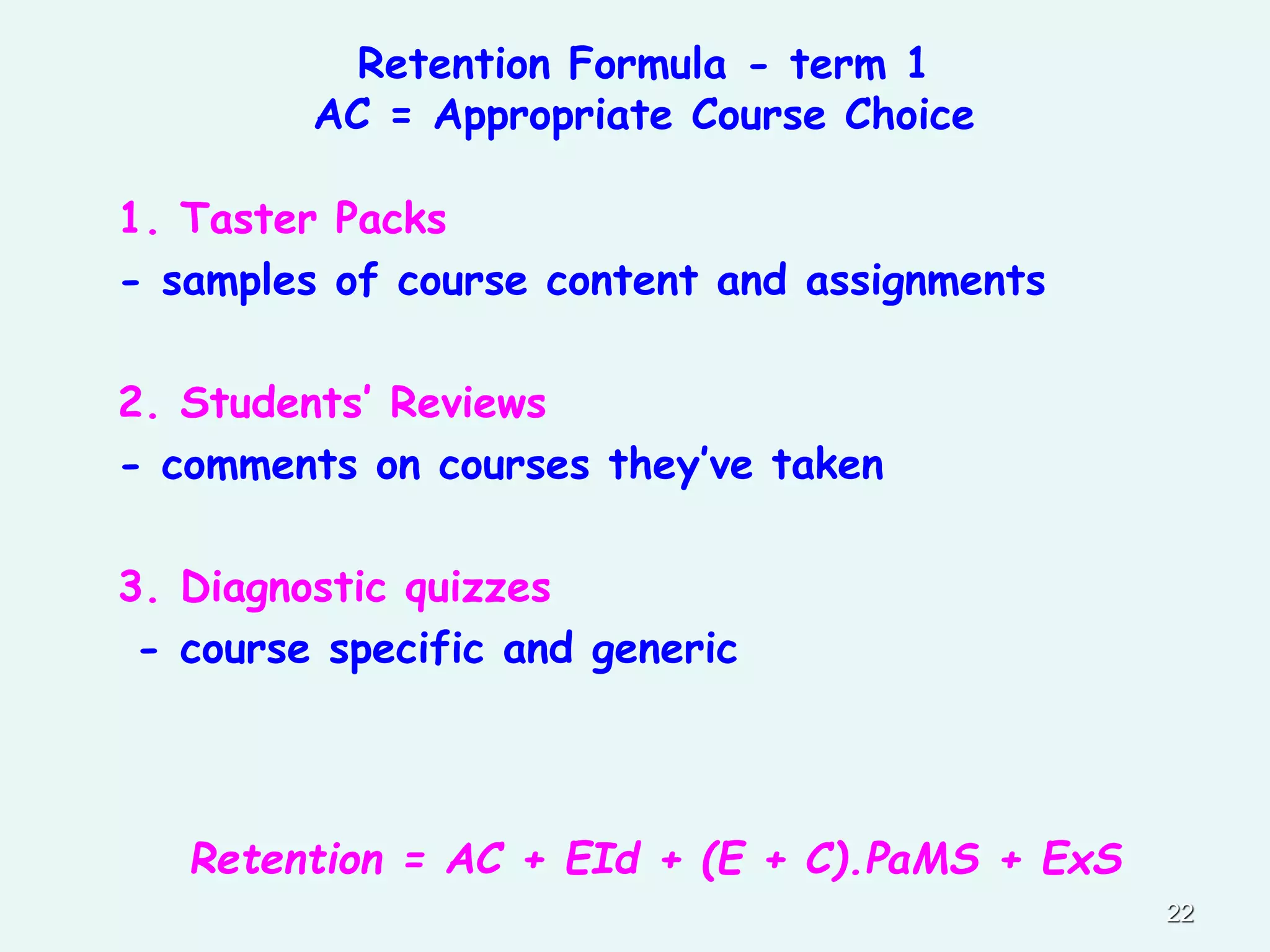 Retention Formula - term 1
AC = Appropriate Course Choice
1. Taster Packs
- samples of course content and assignments
2. Students’ Reviews
- comments on courses they’ve taken
3. Diagnostic quizzes
- course specific and generic
Retention = AC + EId + (E + C).PaMS + ExS
22
 