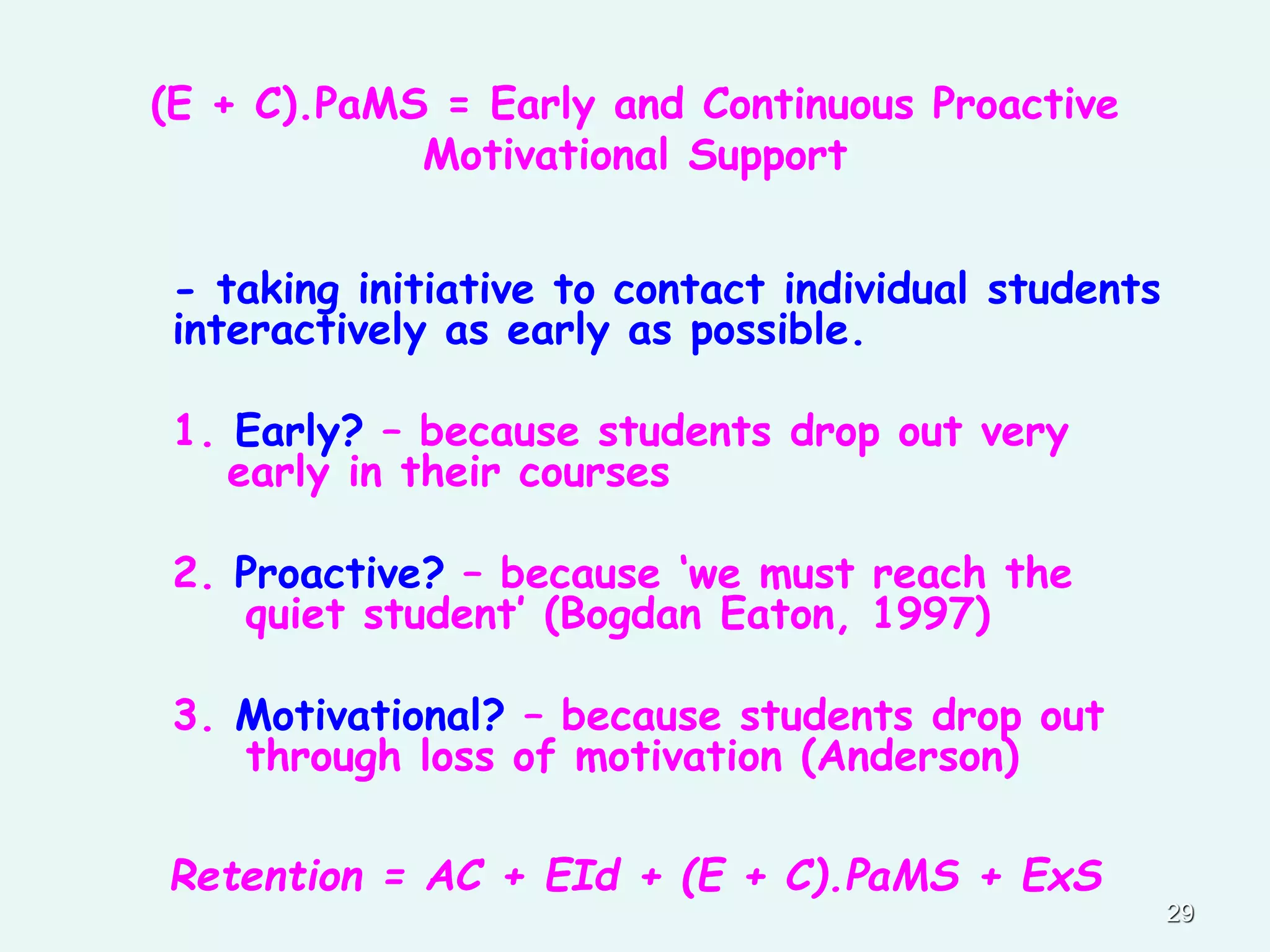 (E + C).PaMS = Early and Continuous Proactive
Motivational Support
- taking initiative to contact individual students
interactively as early as possible.
1. Early? – because students drop out very
early in their courses
2. Proactive? – because ‘we must reach the
quiet student’ (Bogdan Eaton, 1997)
3. Motivational? – because students drop out
through loss of motivation (Anderson)
Retention = AC + EId + (E + C).PaMS + ExS
29
 